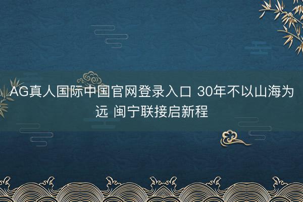 AG真人国际中国官网登录入口 30年不以山海为远 闽宁联接启新程