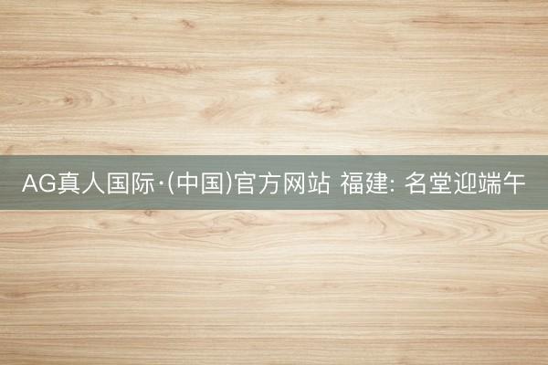 AG真人国际·(中国)官方网站 福建: 名堂迎端午
