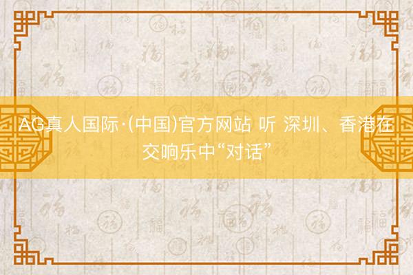 AG真人国际·(中国)官方网站 听 深圳、香港在交响乐中“对话”