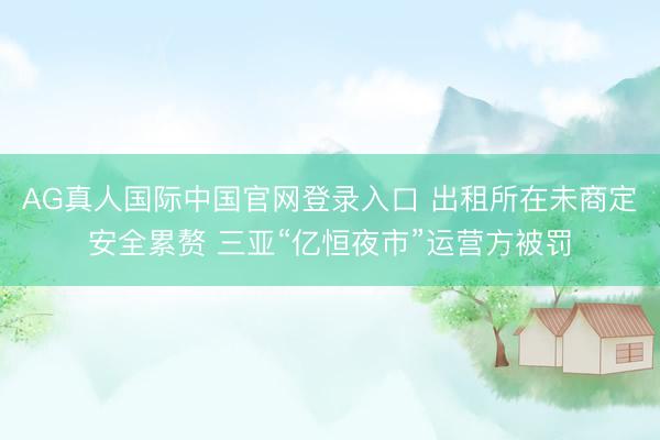 AG真人国际中国官网登录入口 出租所在未商定安全累赘 三亚“亿恒夜市”运营方被罚