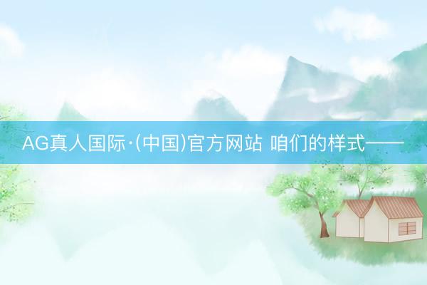 AG真人国际·(中国)官方网站 咱们的样式——
