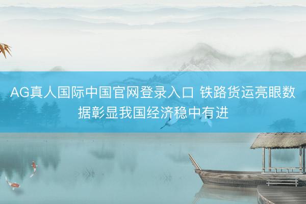 AG真人国际中国官网登录入口 铁路货运亮眼数据彰显我国经济稳中有进