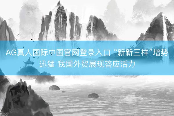 AG真人国际中国官网登录入口 “新新三样”增势迅猛 我国外贸展现答应活力