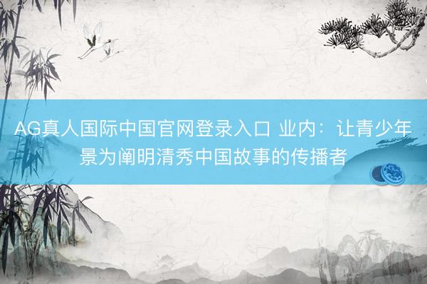 AG真人国际中国官网登录入口 业内：让青少年景为阐明清秀中国故事的传播者