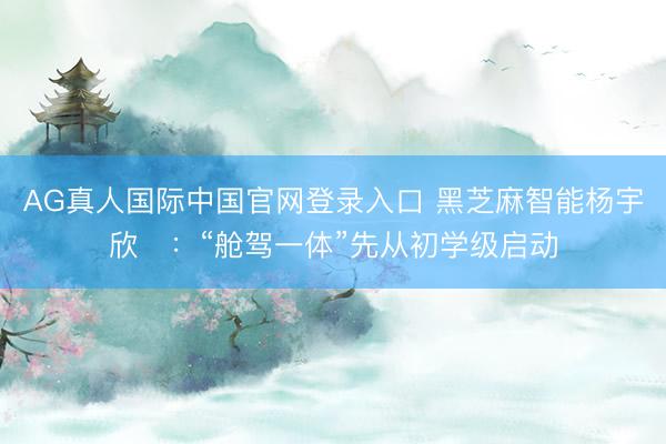 AG真人国际中国官网登录入口 黑芝麻智能杨宇欣：“舱驾一体”先从初学级启动