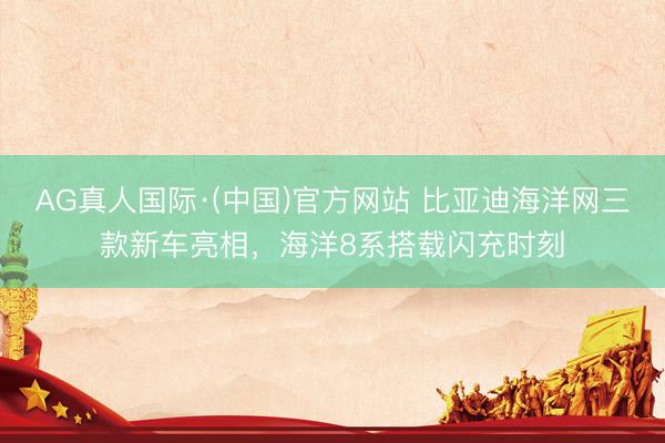 AG真人国际·(中国)官方网站 比亚迪海洋网三款新车亮相，海洋8系搭载闪充时刻
