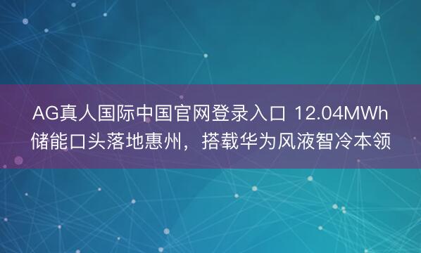 AG真人国际中国官网登录入口 12.04MWh储能口头落地惠州，搭载华为风液智冷本领