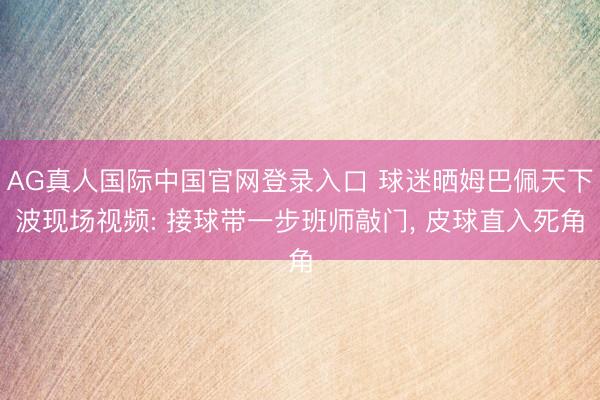 AG真人国际中国官网登录入口 球迷晒姆巴佩天下波现场视频: 接球带一步班师敲门， 皮球直入死角