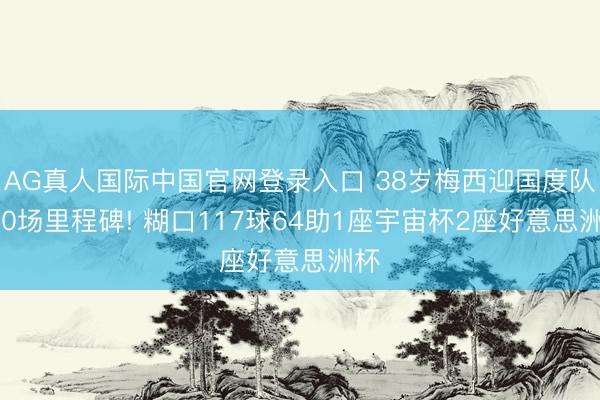 AG真人国际中国官网登录入口 38岁梅西迎国度队200场里程碑! 糊口117球64助1座宇宙杯2座好意思洲杯
