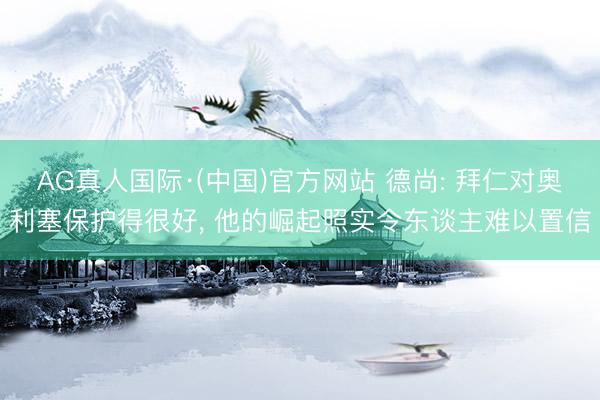 AG真人国际·(中国)官方网站 德尚: 拜仁对奥利塞保护得很好， 他的崛起照实令东谈主难以置信