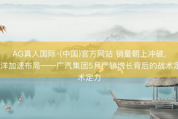 AG真人国际·(中国)官方网站 销量朝上冲破， 外洋加速布局——广汽集团5月产销增长背后的战术定力