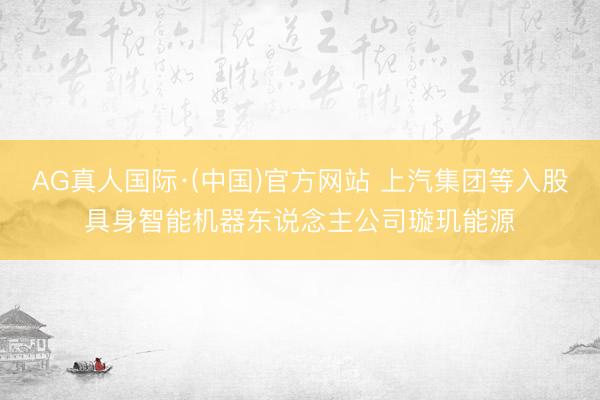 AG真人国际·(中国)官方网站 上汽集团等入股具身智能机器东说念主公司璇玑能源