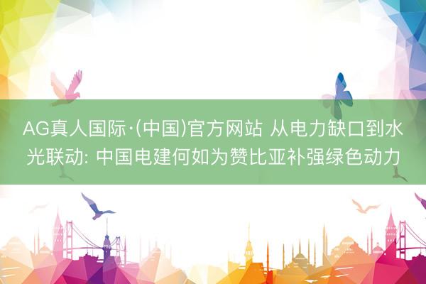AG真人国际·(中国)官方网站 从电力缺口到水光联动: 中国电建何如为赞比亚补强绿色动力