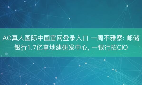 AG真人国际中国官网登录入口 一周不雅察: 邮储银行1.7亿拿地建研发中心， 一银行招CIO