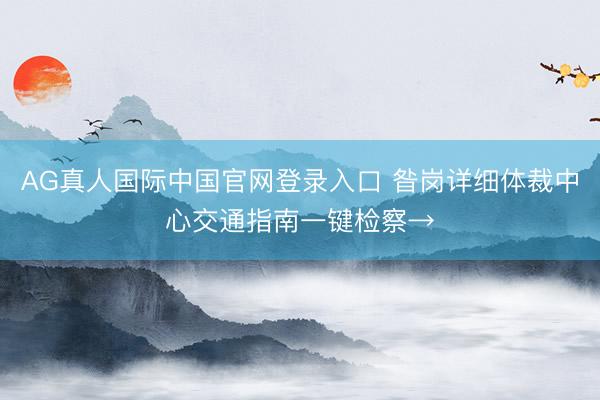 AG真人国际中国官网登录入口 昝岗详细体裁中心交通指南一键检察→