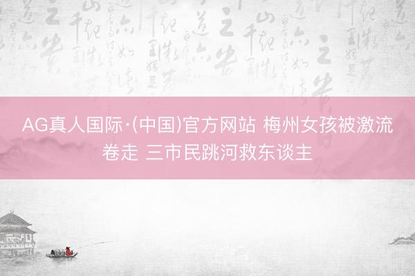 AG真人国际·(中国)官方网站 梅州女孩被激流卷走 三市民跳河救东谈主