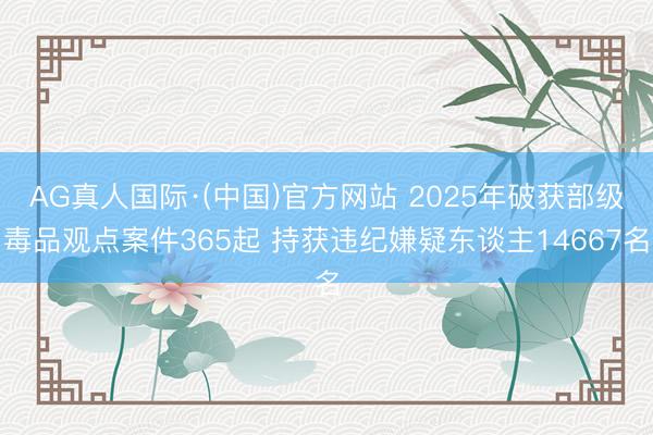 AG真人国际·(中国)官方网站 2025年破获部级毒品观点案件365起 持获违纪嫌疑东谈主14667名