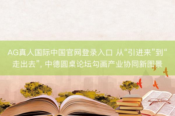 AG真人国际中国官网登录入口 从“引进来”到“走出去”， 中德圆桌论坛勾画产业协同新图景