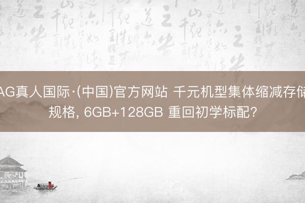 AG真人国际·(中国)官方网站 千元机型集体缩减存储规格， 6GB+128GB 重回初学标配?