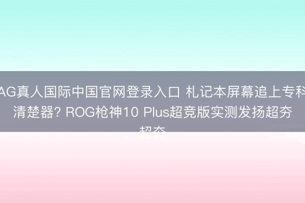 AG真人国际中国官网登录入口 札记本屏幕追上专科清楚器? ROG枪神10 Plus超竞版实测发扬超夯