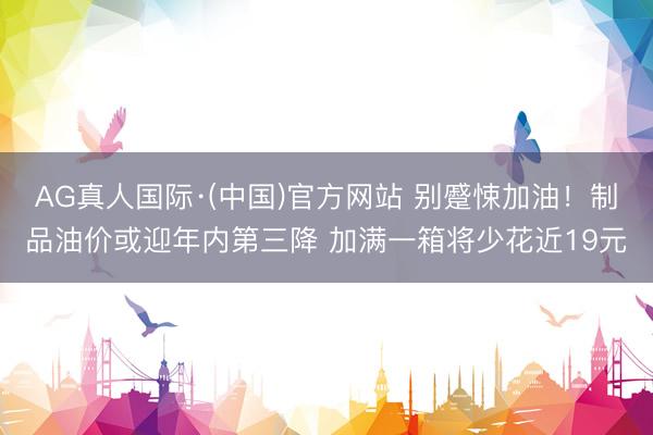 AG真人国际·(中国)官方网站 别蹙悚加油!制品油价或迎年内第三降 加满一箱将少花近19元