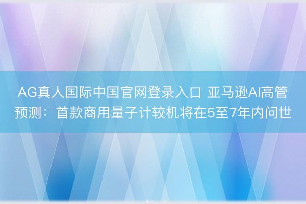 AG真人国际中国官网登录入口 亚马逊AI高管预测:首款商用量子计较机将在5至7年内问世